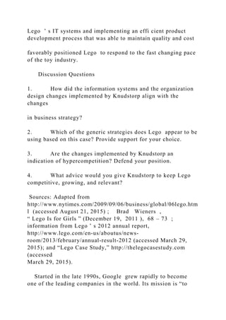 Lego ’ s IT systems and implementing an effi cient product
development process that was able to maintain quality and cost
favorably positioned Lego to respond to the fast changing pace
of the toy industry.
Discussion Questions
1. How did the information systems and the organization
design changes implemented by Knudstorp align with the
changes
in business strategy?
2. Which of the generic strategies does Lego appear to be
using based on this case? Provide support for your choice.
3. Are the changes implemented by Knudstorp an
indication of hypercompetition? Defend your position.
4. What advice would you give Knudstorp to keep Lego
competitive, growing, and relevant?
Sources: Adapted from
http://www.nytimes.com/2009/09/06/business/global/06lego.htm
l (accessed August 21, 2015) ; Brad Wieners ,
“ Lego Is for Girls ” (December 19, 2011 ), 68 – 73 ;
information from Lego ’ s 2012 annual report,
http://www.lego.com/en‐us/aboutus/news‐
room/2013/february/annual‐result‐2012 (accessed March 29,
2015); and “Lego Case Study,” http://thelegocasestudy.com
(accessed
March 29, 2015).
Started in the late 1990s, Google grew rapidly to become
one of the leading companies in the world. Its mission is “to
 