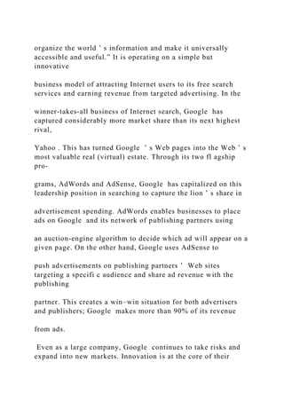 organize the world ’ s information and make it universally
accessible and useful.” It is operating on a simple but
innovative
business model of attracting Internet users to its free search
services and earning revenue from targeted advertising. In the
winner‐takes‐all business of Internet search, Google has
captured considerably more market share than its next highest
rival,
Yahoo . This has turned Google ’ s Web pages into the Web ’ s
most valuable real (virtual) estate. Through its two fl agship
pro-
grams, AdWords and AdSense, Google has capitalized on this
leadership position in searching to capture the lion ’ s share in
advertisement spending. AdWords enables businesses to place
ads on Google and its network of publishing partners using
an auction‐engine algorithm to decide which ad will appear on a
given page. On the other hand, Google uses AdSense to
push advertisements on publishing partners ’ Web sites
targeting a specifi c audience and share ad revenue with the
publishing
partner. This creates a win–win situation for both advertisers
and publishers; Google makes more than 90% of its revenue
from ads.
Even as a large company, Google continues to take risks and
expand into new markets. Innovation is at the core of their
 