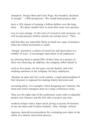 enterprise. Sergey Brin and Larry Page, the founders, declared
in Google ’ s IPO prospectus, “We would fund projects that
have a 10% chance of earning a billion dollars over the long
term. . . We place smaller bets in areas that seem very specula-
tive or even strange. As the ratio of reward to risk increases, we
will accept projects further outside our normal areas.” They
add that they are especially likely to fund new types of projects
when the initial investment is small.
Google promotes a culture of creativity and innovation in a
number of ways. It encourages innovation in all employees
by allowing them to spend 20% of their time on a project of
their own choosing. In addition, the company offers benefi ts
such as free meals, on‐site gym, on‐site dentist, and even
washing machines at the company for busy employees.
Despite an open and free work culture, a rigid and procedure‐fi
lled structure is imposed for making timely decisions and
executing plans. For example, when designing new features, the
team and senior managers meet in a large conference room.
They use the right side of the conference room walls to digitally
project new features and the left side to project any tran-
scribed critique with a timer clock giving everyone 10 minutes
to lay out ideas and fi nalize features. Thus, Google utilizes
rigorous, data‐driven procedures for evaluating new ideas in the
midst of a chaotic innovation process.
 