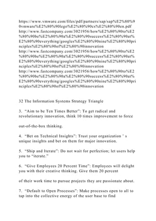 https://www.vmware.com/files/pdf/partners/sap/sap%E2%80%9
0vmware%E2%80%90lego%E2%80%90cs%E2%80%90en.pdf
http://www.fastcompany.com/3021956/how%E2%80%90to%E2
%80%90be%E2%80%90a%E2%80%90success%E2%80%90at%
E2%80%90everything/googles%E2%80%90nine%E2%80%90pri
nciples%E2%80%90of%E2%80%90innovation
http://www.fastcompany.com/3021956/how%E2%80%90to%E2
%80%90be%E2%80%90a%E2%80%90success%E2%80%90at%
E2%80%90everything/googles%E2%80%90nine%E2%80%90pri
nciples%E2%80%90of%E2%80%90innovation
http://www.fastcompany.com/3021956/how%E2%80%90to%E2
%80%90be%E2%80%90a%E2%80%90success%E2%80%90at%
E2%80%90everything/googles%E2%80%90nine%E2%80%90pri
nciples%E2%80%90of%E2%80%90innovation
32 The Information Systems Strategy Triangle
3. “Aim to be Ten Times Better”: To get radical and
revolutionary innovation, think 10 times improvement to force
out‐of‐the‐box thinking.
4. “Bet on Technical Insights”: Trust your organization ’ s
unique insights and bet on them for major innovation.
5. “Ship and Iterate”: Do not wait for perfection; let users help
you to “iterate.”
6. “Give Employees 20 Percent Time”: Employees will delight
you with their creative thinking. Give them 20 percent
of their work time to pursue projects they are passionate about.
7. “Default to Open Processes”: Make processes open to all to
tap into the collective energy of the user base to find
 