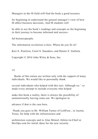 Managers in the IS field will find the book a good resource
for beginning to understand the general manager’s view of how
IS affect business decisions. And IS students will
be able to use the book’s readings and concepts as the beginning
in their journey to become informed and success-
ful businesspeople.
The information revolution is here. Where do you fit in?
Keri E. Pearlson, Carol S. Saunders, and Dennis F. Galletta
Copyright © 2016 John Wiley & Sons, Inc.
vii
Books of this nature are written only with the support of many
individuals. We would like to personally thank
several individuals who helped with this text. Although we ’ ve
made every attempt to include everyone who helped
make this book a reality, there is always the possibility of
unintentionally leaving some out. We apologize in
advance if that is the case here.
Thank you goes to Dr. William Turner of LeftFour , in Austin,
Texas, for help with the infrastructure and
architecture concepts and to Alan Shimel, Editor‐in‐Chief at
DevOps.com for initial ideas for the new security
 