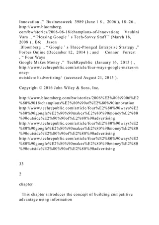 Innovation ,” Businessweek 3989 (June 1 8 , 2006 ), 18–26 ,
http://www.bloomberg.
com/bw/stories/2006‐06‐18/champions‐of‐innovation; Vauhini
Vara , “ Pleasing Google ’ s Tech‐Savvy Staff ” (March 18,
2008 ) , B6; Jason
Bloomberg , “ Google ’ s Three‐Pronged Enterprise Strategy ,”
Forbes Online (December 12, 2014 ) ; and Connor Forrest
, “ Four Ways
Google Makes Money ,” TechRepublic (January 16, 2015 ) ,
http://www.techrepublic.com/article/four‐ways‐google‐makes‐m
oney‐
outside‐of‐advertising/ (accessed August 21, 2015 ).
Copyright © 2016 John Wiley & Sons, Inc.
http://www.bloomberg.com/bw/stories/2006%E2%80%9006%E2
%80%9018/champions%E2%80%90of%E2%80%90innovation
http://www.techrepublic.com/article/four%E2%80%90ways%E2
%80%90google%E2%80%90makes%E2%80%90money%E2%80
%90outside%E2%80%90of%E2%80%90advertising
http://www.techrepublic.com/article/four%E2%80%90ways%E2
%80%90google%E2%80%90makes%E2%80%90money%E2%80
%90outside%E2%80%90of%E2%80%90advertising
http://www.techrepublic.com/article/four%E2%80%90ways%E2
%80%90google%E2%80%90makes%E2%80%90money%E2%80
%90outside%E2%80%90of%E2%80%90advertising
33
2
chapter
This chapter introduces the concept of building competitive
advantage using information
 