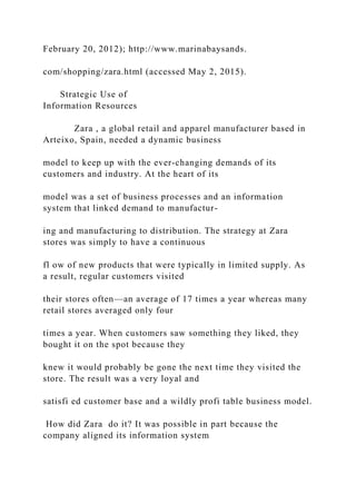 February 20, 2012); http://www.marinabaysands.
com/shopping/zara.html (accessed May 2, 2015).
Strategic Use of
Information Resources
Zara , a global retail and apparel manufacturer based in
Arteixo, Spain, needed a dynamic business
model to keep up with the ever‐changing demands of its
customers and industry. At the heart of its
model was a set of business processes and an information
system that linked demand to manufactur-
ing and manufacturing to distribution. The strategy at Zara
stores was simply to have a continuous
fl ow of new products that were typically in limited supply. As
a result, regular customers visited
their stores often—an average of 17 times a year whereas many
retail stores averaged only four
times a year. When customers saw something they liked, they
bought it on the spot because they
knew it would probably be gone the next time they visited the
store. The result was a very loyal and
satisfi ed customer base and a wildly profi table business model.
How did Zara do it? It was possible in part because the
company aligned its information system
 