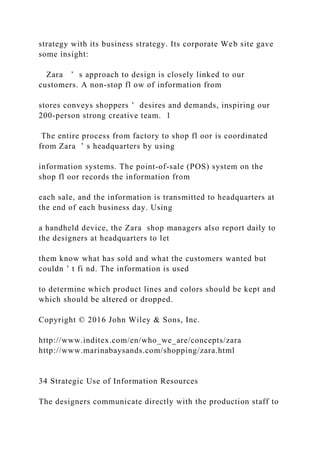 strategy with its business strategy. Its corporate Web site gave
some insight:
Zara ’ s approach to design is closely linked to our
customers. A non‐stop fl ow of information from
stores conveys shoppers ’ desires and demands, inspiring our
200‐person strong creative team. 1
The entire process from factory to shop fl oor is coordinated
from Zara ’ s headquarters by using
information systems. The point‐of‐sale (POS) system on the
shop fl oor records the information from
each sale, and the information is transmitted to headquarters at
the end of each business day. Using
a handheld device, the Zara shop managers also report daily to
the designers at headquarters to let
them know what has sold and what the customers wanted but
couldn ’ t fi nd. The information is used
to determine which product lines and colors should be kept and
which should be altered or dropped.
Copyright © 2016 John Wiley & Sons, Inc.
http://www.inditex.com/en/who_we_are/concepts/zara
http://www.marinabaysands.com/shopping/zara.html
34 Strategic Use of Information Resources
The designers communicate directly with the production staff to
 