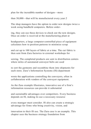 plan for the incredible number of designs—more
than 30,000—that will be manufactured every year.2
The shop managers have the option to order new designs twice a
week using handheld computers. Before order-
ing, they can use these devices to check out the new designs.
Once an order is received at the manufacturing plant at
headquarters, a large computer‐controlled piece of equipment
calculates how to position patterns to minimize scrap
and cut up to 100 layers of fabric at a time. The cut fabric is
then sent from Zara factories to external workshops for
sewing. The completed products are sent to distribution centers
where miles of automated conveyor belts are used
to sort the garments and recombine them into shipments for
each store. Zara’s Information Systems (IS) department
wrote the applications controlling the conveyors, often in
collaboration with vendors of the conveyor equipment.
As the Zara example illustrates, innovative use of a firm’s
information resources can provide it substantial
and sustainable advantages over competitors. Every business
depends on IS, making its use a necessary resource
every manager must consider. IS also can create a strategic
advantage for firms who bring creativity, vision, and
innovation to their IS use. The Zara case is an example. This
chapter uses the business strategy foundation from
 
