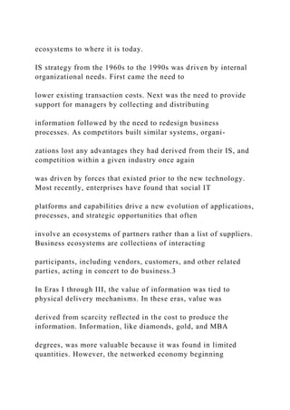 ecosystems to where it is today.
IS strategy from the 1960s to the 1990s was driven by internal
organizational needs. First came the need to
lower existing transaction costs. Next was the need to provide
support for managers by collecting and distributing
information followed by the need to redesign business
processes. As competitors built similar systems, organi-
zations lost any advantages they had derived from their IS, and
competition within a given industry once again
was driven by forces that existed prior to the new technology.
Most recently, enterprises have found that social IT
platforms and capabilities drive a new evolution of applications,
processes, and strategic opportunities that often
involve an ecosystems of partners rather than a list of suppliers.
Business ecosystems are collections of interacting
participants, including vendors, customers, and other related
parties, acting in concert to do business.3
In Eras I through III, the value of information was tied to
physical delivery mechanisms. In these eras, value was
derived from scarcity reflected in the cost to produce the
information. Information, like diamonds, gold, and MBA
degrees, was more valuable because it was found in limited
quantities. However, the networked economy beginning
 