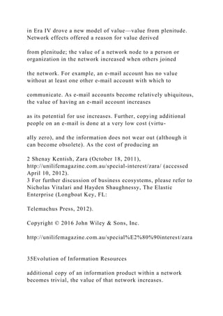 in Era IV drove a new model of value—value from plenitude.
Network effects offered a reason for value derived
from plenitude; the value of a network node to a person or
organization in the network increased when others joined
the network. For example, an e‐mail account has no value
without at least one other e‐mail account with which to
communicate. As e‐mail accounts become relatively ubiquitous,
the value of having an e‐mail account increases
as its potential for use increases. Further, copying additional
people on an e‐mail is done at a very low cost (virtu-
ally zero), and the information does not wear out (although it
can become obsolete). As the cost of producing an
2 Shenay Kentish, Zara (October 18, 2011),
http://unilifemagazine.com.au/special‐interest/zara/ (accessed
April 10, 2012).
3 For further discussion of business ecosystems, please refer to
Nicholas Vitalari and Hayden Shaughnessy, The Elastic
Enterprise (Longboat Key, FL:
Telemachus Press, 2012).
Copyright © 2016 John Wiley & Sons, Inc.
http://unilifemagazine.com.au/special%E2%80%90interest/zara
35Evolution of Information Resources
additional copy of an information product within a network
becomes trivial, the value of that network increases.
 