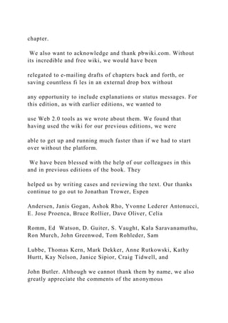 chapter.
We also want to acknowledge and thank pbwiki.com. Without
its incredible and free wiki, we would have been
relegated to e‐mailing drafts of chapters back and forth, or
saving countless fi les in an external drop box without
any opportunity to include explanations or status messages. For
this edition, as with earlier editions, we wanted to
use Web 2.0 tools as we wrote about them. We found that
having used the wiki for our previous editions, we were
able to get up and running much faster than if we had to start
over without the platform.
We have been blessed with the help of our colleagues in this
and in previous editions of the book. They
helped us by writing cases and reviewing the text. Our thanks
continue to go out to Jonathan Trower, Espen
Andersen, Janis Gogan, Ashok Rho, Yvonne Lederer Antonucci,
E. Jose Proenca, Bruce Rollier, Dave Oliver, Celia
Romm, Ed Watson, D. Guiter, S. Vaught, Kala Saravanamuthu,
Ron Murch, John Greenwod, Tom Rohleder, Sam
Lubbe, Thomas Kern, Mark Dekker, Anne Rutkowski, Kathy
Hurtt, Kay Nelson, Janice Sipior, Craig Tidwell, and
John Butler. Although we cannot thank them by name, we also
greatly appreciate the comments of the anonymous
 