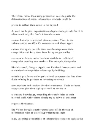Therefore, rather than using production costs to guide the
determination of price, information products might be
priced to reflect their value to the buyer.4
As each era begins, organizations adopt a strategic role for IS to
address not only the firm’s internal circum-
stances but also its external circumstances. Thus, in the
value‐creation era (Era V), companies seek those appli-
cations that again provide them an advantage over their
competition and keep them from being outgunned by
start‐ups with innovative business models or traditional
companies entering new markets. For example, companies
like Microsoft, Google, Apple, and Facebook have created and
maintained a competitive advantage by building
technical platforms and organizational competencies that allow
them to bring in partners as necessary to create
new products and services for their customers. Their business
ecosystems give them agility as well as access to
talent and knowledge, extending the capabilities of their
internal staff. Other firms simply try to solve all customer
requests themselves.
Era VI has brought another paradigm shift in the use of
information with an era of hyperplenitude: seem-
ingly unlimited availability of information resources such as the
 