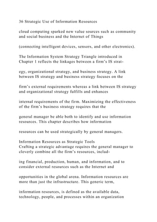 36 Strategic Use of Information Resources
cloud computing sparked new value sources such as community
and social business and the Internet of Things
(connecting intelligent devices, sensors, and other electronics).
The Information System Strategy Triangle introduced in
Chapter 1 reflects the linkages between a firm’s IS strat-
egy, organizational strategy, and business strategy. A link
between IS strategy and business strategy focuses on the
firm’s external requirements whereas a link between IS strategy
and organizational strategy fulfills and enhances
internal requirements of the firm. Maximizing the effectiveness
of the firm’s business strategy requires that the
general manager be able both to identify and use information
resources. This chapter describes how information
resources can be used strategically by general managers.
Information Resources as Strategic Tools
Crafting a strategic advantage requires the general manager to
cleverly combine all the firm’s resources, includ-
ing financial, production, human, and information, and to
consider external resources such as the Internet and
opportunities in the global arena. Information resources are
more than just the infrastructure. This generic term,
information resources, is defined as the available data,
technology, people, and processes within an organization
 