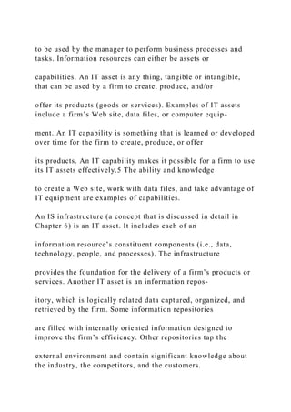 to be used by the manager to perform business processes and
tasks. Information resources can either be assets or
capabilities. An IT asset is any thing, tangible or intangible,
that can be used by a firm to create, produce, and/or
offer its products (goods or services). Examples of IT assets
include a firm’s Web site, data files, or computer equip-
ment. An IT capability is something that is learned or developed
over time for the firm to create, produce, or offer
its products. An IT capability makes it possible for a firm to use
its IT assets effectively.5 The ability and knowledge
to create a Web site, work with data files, and take advantage of
IT equipment are examples of capabilities.
An IS infrastructure (a concept that is discussed in detail in
Chapter 6) is an IT asset. It includes each of an
information resource’s constituent components (i.e., data,
technology, people, and processes). The infrastructure
provides the foundation for the delivery of a firm’s products or
services. Another IT asset is an information repos-
itory, which is logically related data captured, organized, and
retrieved by the firm. Some information repositories
are filled with internally oriented information designed to
improve the firm’s efficiency. Other repositories tap the
external environment and contain significant knowledge about
the industry, the competitors, and the customers.
 