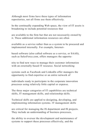 Although most firms have these types of information
repositories, not all firms use them effectively.
In the continually expanding Web space, the view of IT assets is
broadening to include potential resources that
are available to the firm but that are not necessarily owned by
it. These additional information resources are often
available as a service rather than as a system to be procured and
implemented internally. For example, Internet‐
based software (also called software as a service, or SAAS),
such as SalesForce.com, offers managers the opportu-
nity to find new ways to manage their customer information
with an externally based IT resource. Social networking
systems such as Facebook and LinkedIn offer managers the
opportunity to find expertise or an entire network of
individuals ready to participate in the corporate innovation
processes using relatively little capital or expense.
The three major categories of IT capabilities are technical
skills, IT management skills, and relationship skills.
Technical skills are applied to designing, developing, and
implementing information systems. IT management skills
are critical for managing the IS department and IS projects.
They include an understanding of business processes,
the ability to oversee the development and maintenance of
systems to support these processes effectively, and the
 