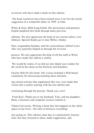 reviewers who have made a mark on this edition.
The book would not have been started were it not for the initial
suggestion of a wonderful editor in 1999 at John
Wiley & Sons, Beth Lang Golub. Her persistence and patience
helped shepherd this book through many previous
editions. We also appreciate the help of our current editor, Lise
Johnson. Special thanks go to Jane Miller, Gladys
Soto, Loganathan Kandan, and the conscientious JaNoel Lowe
who very patiently helped us through the revision
process. We also appreciate the help of all the staff at Wiley
who have made this edition a reality.
We would be remiss if we did not also thank Lars Linden for
the work he has done on the Pearlson and Saunders
Faculty Hub for this book. Our vision included a Web‐based
community for discussing teaching ideas and post-
ing current articles that supplement this text. Lars made that
vision into a reality starting with the last edition and
continuing through the present. Thank you, Lars!
From Keri: Thank you to my husband, Yale, and my daughter,
Hana, a business and computer science student at
Tulane University. Writing a book like this happens in the white
space of our lives—the time in between everything
else going on. This edition came due at a particularly frenetic
time, but they listened to ideas, made suggestions, and
 