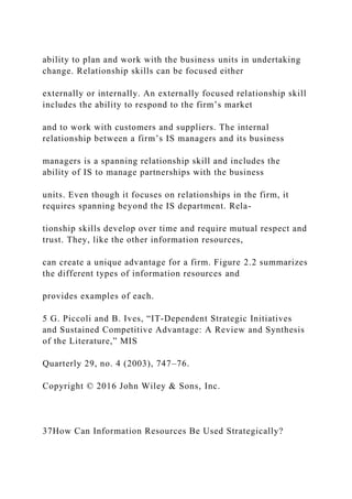 ability to plan and work with the business units in undertaking
change. Relationship skills can be focused either
externally or internally. An externally focused relationship skill
includes the ability to respond to the firm’s market
and to work with customers and suppliers. The internal
relationship between a firm’s IS managers and its business
managers is a spanning relationship skill and includes the
ability of IS to manage partnerships with the business
units. Even though it focuses on relationships in the firm, it
requires spanning beyond the IS department. Rela-
tionship skills develop over time and require mutual respect and
trust. They, like the other information resources,
can create a unique advantage for a firm. Figure 2.2 summarizes
the different types of information resources and
provides examples of each.
5 G. Piccoli and B. Ives, “IT‐Dependent Strategic Initiatives
and Sustained Competitive Advantage: A Review and Synthesis
of the Literature,” MIS
Quarterly 29, no. 4 (2003), 747–76.
Copyright © 2016 John Wiley & Sons, Inc.
37How Can Information Resources Be Used Strategically?
 