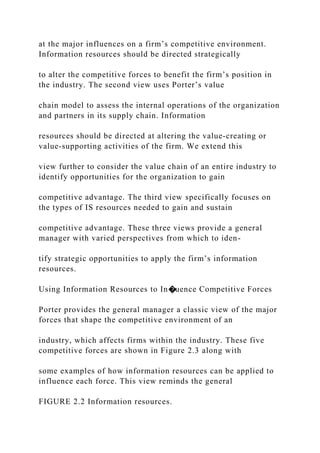 at the major influences on a firm’s competitive environment.
Information resources should be directed strategically
to alter the competitive forces to benefit the firm’s position in
the industry. The second view uses Porter’s value
chain model to assess the internal operations of the organization
and partners in its supply chain. Information
resources should be directed at altering the value‐creating or
value‐supporting activities of the firm. We extend this
view further to consider the value chain of an entire industry to
identify opportunities for the organization to gain
competitive advantage. The third view specifically focuses on
the types of IS resources needed to gain and sustain
competitive advantage. These three views provide a general
manager with varied perspectives from which to iden-
tify strategic opportunities to apply the firm’s information
resources.
Using Information Resources to In�uence Competitive Forces
Porter provides the general manager a classic view of the major
forces that shape the competitive environment of an
industry, which affects firms within the industry. These five
competitive forces are shown in Figure 2.3 along with
some examples of how information resources can be applied to
influence each force. This view reminds the general
FIGURE 2.2 Information resources.
 