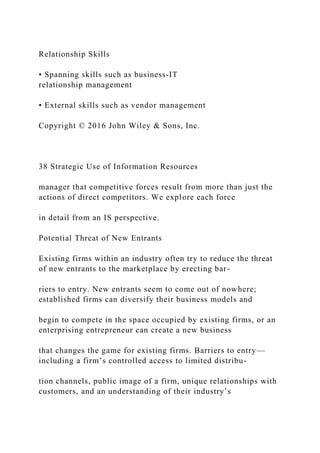 Relationship Skills
• Spanning skills such as business‐IT
relationship management
• External skills such as vendor management
Copyright © 2016 John Wiley & Sons, Inc.
38 Strategic Use of Information Resources
manager that competitive forces result from more than just the
actions of direct competitors. We explore each force
in detail from an IS perspective.
Potential Threat of New Entrants
Existing firms within an industry often try to reduce the threat
of new entrants to the marketplace by erecting bar-
riers to entry. New entrants seem to come out of nowhere;
established firms can diversify their business models and
begin to compete in the space occupied by existing firms, or an
enterprising entrepreneur can create a new business
that changes the game for existing firms. Barriers to entry—
including a firm’s controlled access to limited distribu-
tion channels, public image of a firm, unique relationships with
customers, and an understanding of their industry’s
 