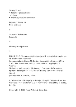Strategic use
• Redefine products and
services
• Improve price/performance
Potential Threat of
New Entrants
1
Threat of Substitute
Products
4
Industry Competitors
5
FIGURE 2.3 Five competitive forces with potential strategic use
of information resources.
Sources: Adapted from M. Porter, Competitive Strategy (New
York: The Free Press, 1998); and Lynda M. Applegate, F.
Warren
McFarlan, and James L. McKenney, Corporate Information
Systems Management : The Issues Facing Senior Executives,
4th ed.
(Homewood, IL: Irwin, 1996).
6 “Viewed as a Monopoly in Europe, Google Takes on Role as a
Wireless Trust‐Buster in U.S.,” New York Times (May 8, 2015),
B1, B6.
Copyright © 2016 John Wiley & Sons, Inc.
 