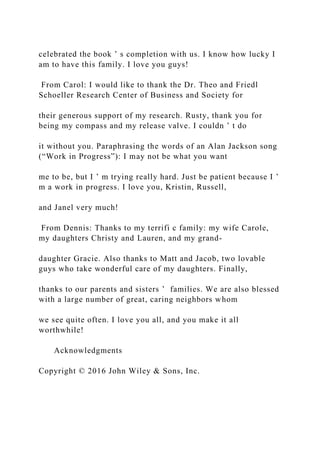 celebrated the book ’ s completion with us. I know how lucky I
am to have this family. I love you guys!
From Carol: I would like to thank the Dr. Theo and Friedl
Schoeller Research Center of Business and Society for
their generous support of my research. Rusty, thank you for
being my compass and my release valve. I couldn ’ t do
it without you. Paraphrasing the words of an Alan Jackson song
(“Work in Progress”): I may not be what you want
me to be, but I ’ m trying really hard. Just be patient because I ’
m a work in progress. I love you, Kristin, Russell,
and Janel very much!
From Dennis: Thanks to my terrifi c family: my wife Carole,
my daughters Christy and Lauren, and my grand-
daughter Gracie. Also thanks to Matt and Jacob, two lovable
guys who take wonderful care of my daughters. Finally,
thanks to our parents and sisters ’ families. We are also blessed
with a large number of great, caring neighbors whom
we see quite often. I love you all, and you make it all
worthwhile!
Acknowledgments
Copyright © 2016 John Wiley & Sons, Inc.
 