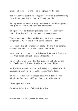 revenue streams for a firm. For example, new iPhones
motivate current customers to upgrade, essentially cannibalizing
the older product line revenue. Of course, this is
also a preemptive move to keep customers in the iPhone product
family rather than to switch to another competi-
tor’s product. The threat might come from potentially new
innovations that make the previous product obsolete.
Tablets have reduced the market for laptops and personal
computers. GPS systems have become substitutes for
paper maps, digital cameras have made film and film cameras
obsolete, and MP3 music has sharply reduced the
market for vinyl records, record players, CDs, and CD players.
Free Web‐based applications are a threat to soft-
ware vendors who charge for their products and who do not
have Web‐based delivery. Revolutions of many kinds
and levels of maturity seem to be lurking everywhere. Cloud
services are a substitute for data centers. Uber offers a
substitute for taxicabs. Managers must watch for potential
substitutes from many different sources to fully manage
this competitive threat.
Copyright © 2016 John Wiley & Sons, Inc.
40 Strategic Use of Information Resources
 