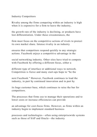 Industry Competitors
Rivalry among the firms competing within an industry is high
when it is expensive for a firm to leave the industry,
the growth rate of the industry is declining, or products have
lost differentiation. Under these circumstances, the
firm must focus on the competitive actions of rivals to protect
its own market share. Intense rivalry in an industry
ensures that competitors respond quickly to any strategic
actions. Facebook enjoys a competitive advantage in the
social networking industry. Other sites have tried to compete
with Facebook by offering a different focus, either a
different type of interface or additional ways to network.
Competition is fierce and many start‐ups hope to “be the
next Facebook.” However, Facebook continues to lead the
industry, in part by continued innovation and in part by
its huge customer base, which continues to raise the bar for
competitors.
The processes that firms use to manage their operations and to
lower costs or increase efficiencies can provide
an advantage for cost‐focus firms. However, as firms within an
industry begin to implement standard business
processes and technologies—often using enterprisewide systems
such as those of SAP and Oracle—the industry
 
