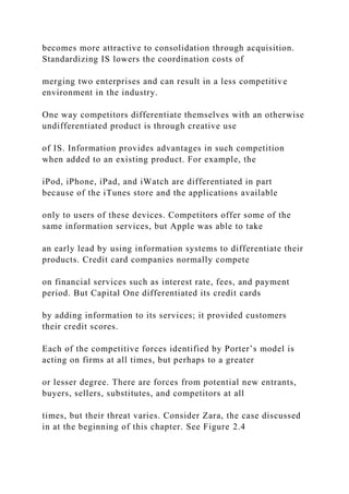 becomes more attractive to consolidation through acquisition.
Standardizing IS lowers the coordination costs of
merging two enterprises and can result in a less competitive
environment in the industry.
One way competitors differentiate themselves with an otherwise
undifferentiated product is through creative use
of IS. Information provides advantages in such competition
when added to an existing product. For example, the
iPod, iPhone, iPad, and iWatch are differentiated in part
because of the iTunes store and the applications available
only to users of these devices. Competitors offer some of the
same information services, but Apple was able to take
an early lead by using information systems to differentiate their
products. Credit card companies normally compete
on financial services such as interest rate, fees, and payment
period. But Capital One differentiated its credit cards
by adding information to its services; it provided customers
their credit scores.
Each of the competitive forces identified by Porter’s model is
acting on firms at all times, but perhaps to a greater
or lesser degree. There are forces from potential new entrants,
buyers, sellers, substitutes, and competitors at all
times, but their threat varies. Consider Zara, the case discussed
in at the beginning of this chapter. See Figure 2.4
 