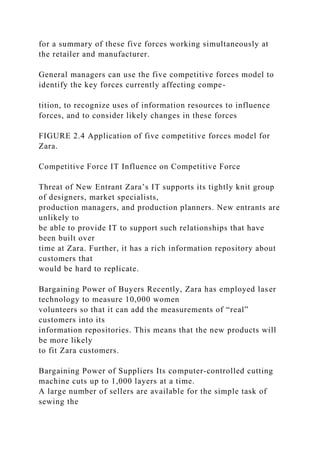 for a summary of these five forces working simultaneously at
the retailer and manufacturer.
General managers can use the five competitive forces model to
identify the key forces currently affecting compe-
tition, to recognize uses of information resources to influence
forces, and to consider likely changes in these forces
FIGURE 2.4 Application of five competitive forces model for
Zara.
Competitive Force IT Influence on Competitive Force
Threat of New Entrant Zara’s IT supports its tightly knit group
of designers, market specialists,
production managers, and production planners. New entrants are
unlikely to
be able to provide IT to support such relationships that have
been built over
time at Zara. Further, it has a rich information repository about
customers that
would be hard to replicate.
Bargaining Power of Buyers Recently, Zara has employed laser
technology to measure 10,000 women
volunteers so that it can add the measurements of “real”
customers into its
information repositories. This means that the new products will
be more likely
to fit Zara customers.
Bargaining Power of Suppliers Its computer‐controlled cutting
machine cuts up to 1,000 layers at a time.
A large number of sellers are available for the simple task of
sewing the
 
