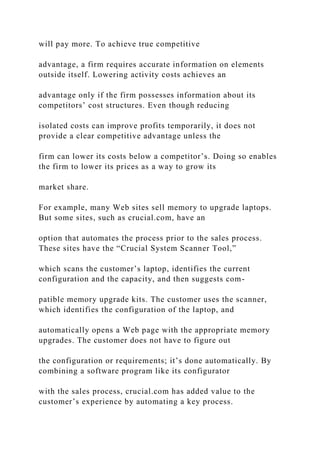 will pay more. To achieve true competitive
advantage, a firm requires accurate information on elements
outside itself. Lowering activity costs achieves an
advantage only if the firm possesses information about its
competitors’ cost structures. Even though reducing
isolated costs can improve profits temporarily, it does not
provide a clear competitive advantage unless the
firm can lower its costs below a competitor’s. Doing so enables
the firm to lower its prices as a way to grow its
market share.
For example, many Web sites sell memory to upgrade laptops.
But some sites, such as crucial.com, have an
option that automates the process prior to the sales process.
These sites have the “Crucial System Scanner Tool,”
which scans the customer’s laptop, identifies the current
configuration and the capacity, and then suggests com-
patible memory upgrade kits. The customer uses the scanner,
which identifies the configuration of the laptop, and
automatically opens a Web page with the appropriate memory
upgrades. The customer does not have to figure out
the configuration or requirements; it’s done automatically. By
combining a software program like its configurator
with the sales process, crucial.com has added value to the
customer’s experience by automating a key process.
 