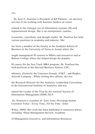 viii
Dr. Keri E. Pearlson is President of KP Partners , an advisory
services fi rm working with business leaders on issues
related to the strategic use of information systems (IS) and
organizational design. She is an entrepreneur, teacher,
researcher, consultant, and thought leader. Dr. Pearlson has held
various positions in academia and industry. She
has been a member of the faculty at the Graduate School of
Business at the University of Texas at Austin where she
taught management IS courses to MBAs and executives and at
Babson College where she helped design the popular
IS course for the Fast Track MBA program. Dr. Pearlson has
held positions at the Harvard Business School, CSC,
nGenera (formerly the Concours Group), AT&T , and Hughes
Aircraft Company . While writing this edition, she was
the Research Director for the Analytics Leadership Consortium
at the International Institute of Analytics and was
named the Leader of the Year by the national Society of
Information Management (SIM) 2014.
Dr. Pearlson is coauthor of Zero Time: Providing Instant
Customer Value—Every Time, All the Time (John
Wiley, 2000). Her work has been published in numerous places
including Sloan Management Review, Academy
of Management Executive, and Information Resources
 