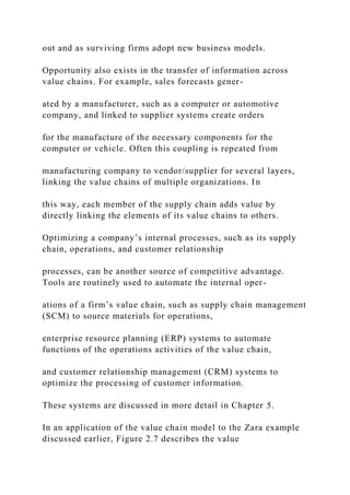out and as surviving firms adopt new business models.
Opportunity also exists in the transfer of information across
value chains. For example, sales forecasts gener-
ated by a manufacturer, such as a computer or automotive
company, and linked to supplier systems create orders
for the manufacture of the necessary components for the
computer or vehicle. Often this coupling is repeated from
manufacturing company to vendor/supplier for several layers,
linking the value chains of multiple organizations. In
this way, each member of the supply chain adds value by
directly linking the elements of its value chains to others.
Optimizing a company’s internal processes, such as its supply
chain, operations, and customer relationship
processes, can be another source of competitive advantage.
Tools are routinely used to automate the internal oper-
ations of a firm’s value chain, such as supply chain management
(SCM) to source materials for operations,
enterprise resource planning (ERP) systems to automate
functions of the operations activities of the value chain,
and customer relationship management (CRM) systems to
optimize the processing of customer information.
These systems are discussed in more detail in Chapter 5.
In an application of the value chain model to the Zara example
discussed earlier, Figure 2.7 describes the value
 