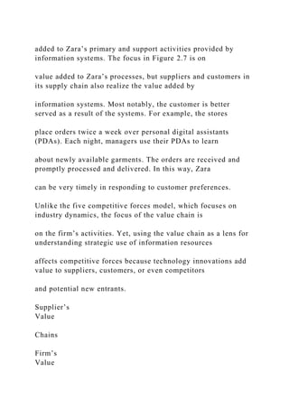 added to Zara’s primary and support activities provided by
information systems. The focus in Figure 2.7 is on
value added to Zara’s processes, but suppliers and customers in
its supply chain also realize the value added by
information systems. Most notably, the customer is better
served as a result of the systems. For example, the stores
place orders twice a week over personal digital assistants
(PDAs). Each night, managers use their PDAs to learn
about newly available garments. The orders are received and
promptly processed and delivered. In this way, Zara
can be very timely in responding to customer preferences.
Unlike the five competitive forces model, which focuses on
industry dynamics, the focus of the value chain is
on the firm’s activities. Yet, using the value chain as a lens for
understanding strategic use of information resources
affects competitive forces because technology innovations add
value to suppliers, customers, or even competitors
and potential new entrants.
Supplier’s
Value
Chains
Firm’s
Value
 
