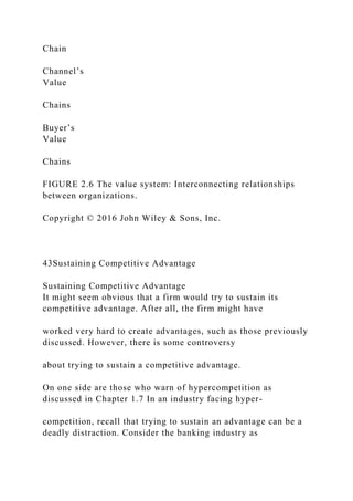 Chain
Channel’s
Value
Chains
Buyer’s
Value
Chains
FIGURE 2.6 The value system: Interconnecting relationships
between organizations.
Copyright © 2016 John Wiley & Sons, Inc.
43Sustaining Competitive Advantage
Sustaining Competitive Advantage
It might seem obvious that a firm would try to sustain its
competitive advantage. After all, the firm might have
worked very hard to create advantages, such as those previously
discussed. However, there is some controversy
about trying to sustain a competitive advantage.
On one side are those who warn of hypercompetition as
discussed in Chapter 1.7 In an industry facing hyper-
competition, recall that trying to sustain an advantage can be a
deadly distraction. Consider the banking industry as
 