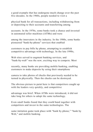 a good example that has undergone much change over the past
five decades. In the 1960s, people needed to visit a
physical bank for all transactions, including withdrawing from
or depositing to their accounts and transferring among
accounts. In the 1970s, some banks took a chance and invested
in automated teller machines (ATMs) and were
among the innovators in the industry. In the 1980s, some banks
pioneered “bank‐by‐phone” services that enabled
customers to pay bills by phone, attempting to establish
competitive advantage with technology. In the late 1990s,
Web sites served to augment banking services, and
“bank‐by‐web” was the new, exciting way to compete. Most
recently, many banks are providing mobile banking, enabling
customers to make deposits by using their smartphone
camera to take photos of checks that previously needed to be
turned in physically. Then the checks can be destroyed.
The obvious picture to paint here is that competitors caught up
with the leaders very quickly, and competitive
advantage was brief. When ATMs were introduced, it did not
take long for others to adopt the same technology.
Even small banks found that they could band together with
competitors and invest in the same technologies. The
same imitation game took place with “bank by phone,” “bank by
Web,” and mobile banking.
 