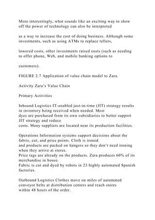 More interestingly, what sounds like an exciting way to show
off the power of technology can also be interpreted
as a way to increase the cost of doing business. Although some
investments, such as using ATMs to replace tellers,
lowered costs, other investments raised costs (such as needing
to offer phone, Web, and mobile banking options to
customers).
FIGURE 2.7 Application of value chain model to Zara.
Activity Zara’s Value Chain
Primary Activities
Inbound Logistics IT‐enabled just‐in‐time (JIT) strategy results
in inventory being received when needed. Most
dyes are purchased from its own subsidiaries to better support
JIT strategy and reduce
costs. Many suppliers are located near its production facilities.
Operations Information systems support decisions about the
fabric, cut, and price points. Cloth is ironed
and products are packed on hangers so they don’t need ironing
when they arrive at stores.
Price tags are already on the products. Zara produces 60% of its
merchandise in house.
Fabric is cut and dyed by robots in 23 highly automated Spanish
factories.
Outbound Logistics Clothes move on miles of automated
conveyor belts at distribution centers and reach stores
within 48 hours of the order.
 