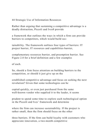 44 Strategic Use of Information Resources
Rather than arguing that sustaining a competitive advantage is a
deadly distraction, Piccoli and Ives8 provide
a framework that outlines the ways in which a firm can provide
barriers to competitors, which would build sus-
tainability. The framework outlines four types of barriers: IT
project barrier, IT resources and capabilities barrier,
complementary resources barrier, and preemption barrier. See
Figure 2.8 for a brief definition and a few examples
of each.
So, should a firm focus attention on building barriers to the
competition, or should it just give up on the
established competitive advantage and focus on seeking the next
revolution? Given that some technologies can be
copied quickly, or even just purchased from the same
well‐known vendor who supplied it to the leader, it seems
prudent to spend some time to explore each technological option
in the Piccoli and Ives’ framework and determine
where the firm can increase sustainability. If the project is
rather small, then the firm should focus on the other
three barriers. If the firm can build loyalty with customers who
appreciate innovation, a two‐month competitive
 