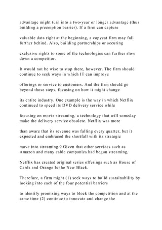 advantage might turn into a two‐year or longer advantage (thus
building a preemption barrier). If a firm can capture
valuable data right at the beginning, a copycat firm may fall
further behind. Also, building partnerships or securing
exclusive rights to some of the technologies can further slow
down a competitor.
It would not be wise to stop there, however. The firm should
continue to seek ways in which IT can improve
offerings or service to customers. And the firm should go
beyond those steps, focusing on how it might change
its entire industry. One example is the way in which Netflix
continued to speed its DVD delivery service while
focusing on movie streaming, a technology that will someday
make the delivery service obsolete. Netflix was more
than aware that its revenue was falling every quarter, but it
expected and embraced the shortfall with its strategic
move into streaming.9 Given that other services such as
Amazon and many cable companies had begun streaming,
Netflix has created original series offerings such as House of
Cards and Orange Is the New Black.
Therefore, a firm might (1) seek ways to build sustainability by
looking into each of the four potential barriers
to identify promising ways to block the competition and at the
same time (2) continue to innovate and change the
 