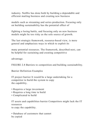 industry. Netflix has done both by building a dependable and
efficient mailing business and creating new business
models such as streaming and series production. Focusing only
on building sustainability has the potential effect of
fighting a losing battle, and focusing only on new business
models might be too risky as the sole source of growth.
The last strategic framework, resource‐based view, is more
general and emphasizes ways in which to exploit its
many potential resources. The framework, described next, can
be helpful for sustaining and creating competitive
advantage.
FIGURE 2.8 Barriers to competition and building sustainability.
Barrier Definition Examples
IT project barrier It would be a large undertaking for a
competitor to build the system to copy
the capability.
• Requires a large investment
• Requires a long time to build
• Complicated to build
IT assets and capabilities barrier Competitors might lack the IT
resources
to copy the capability.
• Database of customers that cannot
be copied
 