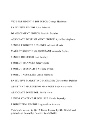 VICE PRESIDENT & DIRECTOR George Hoffman
EXECUTIVE EDITOR Lise Johnson
DEVELOPMENT EDITOR Jennifer Manias
ASSOCIATE DEVELOPMENT EDITOR Kyla Buckingham
SENIOR PRODUCT DESIGNER Allison Morris
MARKET SOLUTIONS ASSISTANT Amanda Dallas
SENIOR DIRECTOR Don Fowley
PROJECT MANAGER Gladys Soto
PROJECT SPECIALIST Nichole Urban
PROJECT ASSISTANT Anna Melhorn
EXECUTIVE MARKETING MANAGER Christopher DeJohn
ASSISTANT MARKETING MANAGER Puja Katariwala
ASSOCIATE DIRECTOR Kevin Holm
SENIOR CONTENT SPECIALIST Nicole Repasky
PRODUCTION EDITOR Loganathan Kandan
This book was set in 10/12 Times Roman by SPi Global and
printed and bound by Courier Kendallville.
 