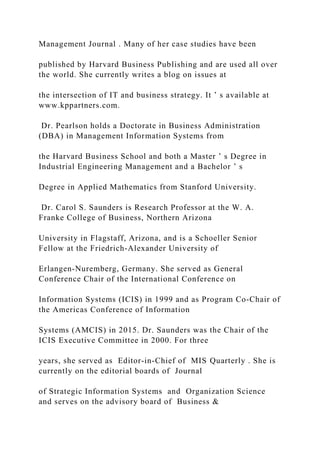 Management Journal . Many of her case studies have been
published by Harvard Business Publishing and are used all over
the world. She currently writes a blog on issues at
the intersection of IT and business strategy. It ’ s available at
www.kppartners.com.
Dr. Pearlson holds a Doctorate in Business Administration
(DBA) in Management Information Systems from
the Harvard Business School and both a Master ’ s Degree in
Industrial Engineering Management and a Bachelor ’ s
Degree in Applied Mathematics from Stanford University.
Dr. Carol S. Saunders is Research Professor at the W. A.
Franke College of Business, Northern Arizona
University in Flagstaff, Arizona, and is a Schoeller Senior
Fellow at the Friedrich‐Alexander University of
Erlangen‐Nuremberg, Germany. She served as General
Conference Chair of the International Conference on
Information Systems (ICIS) in 1999 and as Program Co‐Chair of
the Americas Conference of Information
Systems (AMCIS) in 2015. Dr. Saunders was the Chair of the
ICIS Executive Committee in 2000. For three
years, she served as Editor‐in‐Chief of MIS Quarterly . She is
currently on the editorial boards of Journal
of Strategic Information Systems and Organization Science
and serves on the advisory board of Business &
 