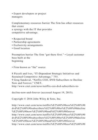 • Expert developers or project
managers
Complementary resources barrier The firm has other resources
that create
a synergy with the IT that provides
competitive advantage.
• Respected brand
• Partnership agreements
• Exclusivity arrangements
• Good location
Preemption barrier The firm “got there first.” • Loyal customer
base built at the
beginning
• Firm known as “the” source
8 Piccoli and Ives, “IT‐Dependent Strategic Initiatives and
Sustained Competitive Advantage,” 755.
9 Greg Sandoval, “Netflix CEO, DVD Subscribers to Decline
Now and Forever,” CNET,
http://www.cnet.com/news/netflix‐ceo‐dvd‐subscribers‐to‐
decline‐now‐and‐forever (accessed August 19, 2015).
Copyright © 2016 John Wiley & Sons, Inc.
http://www.cnet.com/news/netflix%E2%80%90ceo%E2%80%90
dvd%E2%80%90subscribers%E2%80%90to%E2%80%90decline
%E2%80%90now%E2%80%90and%E2%80%90forever
http://www.cnet.com/news/netflix%E2%80%90ceo%E2%80%90
dvd%E2%80%90subscribers%E2%80%90to%E2%80%90decline
%E2%80%90now%E2%80%90and%E2%80%90forever
http://www.cnet.com/news/netflix%E2%80%90ceo%E2%80%90
 