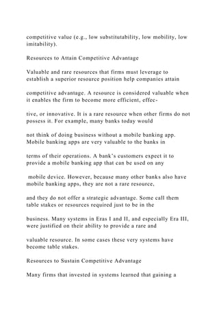competitive value (e.g., low substitutability, low mobility, low
imitability).
Resources to Attain Competitive Advantage
Valuable and rare resources that firms must leverage to
establish a superior resource position help companies attain
competitive advantage. A resource is considered valuable when
it enables the firm to become more efficient, effec-
tive, or innovative. It is a rare resource when other firms do not
possess it. For example, many banks today would
not think of doing business without a mobile banking app.
Mobile banking apps are very valuable to the banks in
terms of their operations. A bank’s customers expect it to
provide a mobile banking app that can be used on any
mobile device. However, because many other banks also have
mobile banking apps, they are not a rare resource,
and they do not offer a strategic advantage. Some call them
table stakes or resources required just to be in the
business. Many systems in Eras I and II, and especially Era III,
were justified on their ability to provide a rare and
valuable resource. In some cases these very systems have
become table stakes.
Resources to Sustain Competitive Advantage
Many firms that invested in systems learned that gaining a
 