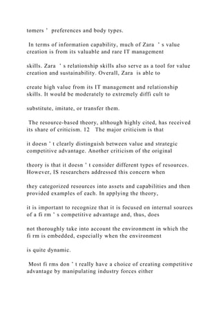 tomers ’ preferences and body types.
In terms of information capability, much of Zara ’ s value
creation is from its valuable and rare IT management
skills. Zara ’ s relationship skills also serve as a tool for value
creation and sustainability. Overall, Zara is able to
create high value from its IT management and relationship
skills. It would be moderately to extremely diffi cult to
substitute, imitate, or transfer them.
The resource‐based theory, although highly cited, has received
its share of criticism. 12 The major criticism is that
it doesn ’ t clearly distinguish between value and strategic
competitive advantage. Another criticism of the original
theory is that it doesn ’ t consider different types of resources.
However, IS researchers addressed this concern when
they categorized resources into assets and capabilities and then
provided examples of each. In applying the theory,
it is important to recognize that it is focused on internal sources
of a fi rm ’ s competitive advantage and, thus, does
not thoroughly take into account the environment in which the
fi rm is embedded, especially when the environment
is quite dynamic.
Most fi rms don ’ t really have a choice of creating competitive
advantage by manipulating industry forces either
 