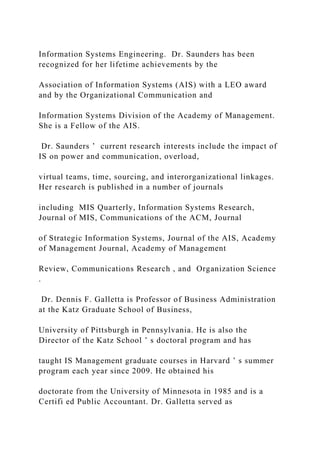 Information Systems Engineering. Dr. Saunders has been
recognized for her lifetime achievements by the
Association of Information Systems (AIS) with a LEO award
and by the Organizational Communication and
Information Systems Division of the Academy of Management.
She is a Fellow of the AIS.
Dr. Saunders ’ current research interests include the impact of
IS on power and communication, overload,
virtual teams, time, sourcing, and interorganizational linkages.
Her research is published in a number of journals
including MIS Quarterly, Information Systems Research,
Journal of MIS, Communications of the ACM, Journal
of Strategic Information Systems, Journal of the AIS, Academy
of Management Journal, Academy of Management
Review, Communications Research , and Organization Science
.
Dr. Dennis F. Galletta is Professor of Business Administration
at the Katz Graduate School of Business,
University of Pittsburgh in Pennsylvania. He is also the
Director of the Katz School ’ s doctoral program and has
taught IS Management graduate courses in Harvard ’ s summer
program each year since 2009. He obtained his
doctorate from the University of Minnesota in 1985 and is a
Certifi ed Public Accountant. Dr. Galletta served as
 