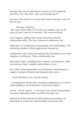 through their use of information resources or IT‐enhanced
activities. Yet, like Zara , they can leverage the IT
resources they do have to create and sustain strategic value for
their fi rms.
Strategic Alliances
The value chain helps a fi rm focus on adding value to the
areas of most value to its partners. The resource‐based
view suggests adding value using externally oriented
relationship skills. The Eras framework emphasizes the
importance of collaborative partnerships and relationships. The
increasing number of Web applications focused on
collaboration and social networking only foreshadow even more
emphasis on alliances. These relationships can
take many forms, including joint ventures, joint projects, trade
associations, buyer–supplier partnerships, or car-
tels. Often such partnerships use information technologies to
support strategic alliances and integrate data across
Social Business Lens: Social Capital
A management theory that is gaining in popularity as a tool in
understanding a social business is the social capital
theory. Social capital is the sum of the actual and potential
resources embedded within, available through, and
derived from the network of relationships possessed by an
individual or social unit. Relationships associated with
 