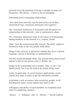 networks have the potential of being a valuable resource for
businesses. The theory ’ s focus is not on managing
individuals but on managing relationships.
The value from networks may be derived in one of three
interrelated ways: structural, relational, and cognitive.
The structural dimension is concerned with the pattern of
relationships in the network—who is connected to whom.
The relational dimension looks at the nature of relationships
among members in the network (i.e., respect, friend-
ship)—how the connected people interact. The third cognitive
dimension looks at the way people think about
things in the network, in particular whether they have a shared
language, system of meanings or interpretations—
how the connected people think. The unusual thing about social
capital is that no one person owns it. Rather, the
people in the relationship own it jointly. Thus, it can ’ t be
traded easily, but it can be used to do certain things more
easily. In particular, in social business applications, social
capital may make it easier to get the information needed
to perform a task or connect with certain key people. In IS
development teams, social capital may improve the
willingness and ability of team members to coordinate their
tasks in completing a project.
Source: J. Nahapiet and S. Ghosal , “ Social Capital,
 