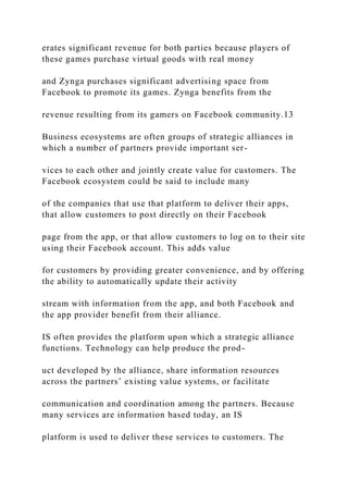 erates significant revenue for both parties because players of
these games purchase virtual goods with real money
and Zynga purchases significant advertising space from
Facebook to promote its games. Zynga benefits from the
revenue resulting from its gamers on Facebook community.13
Business ecosystems are often groups of strategic alliances in
which a number of partners provide important ser-
vices to each other and jointly create value for customers. The
Facebook ecosystem could be said to include many
of the companies that use that platform to deliver their apps,
that allow customers to post directly on their Facebook
page from the app, or that allow customers to log on to their site
using their Facebook account. This adds value
for customers by providing greater convenience, and by offering
the ability to automatically update their activity
stream with information from the app, and both Facebook and
the app provider benefit from their alliance.
IS often provides the platform upon which a strategic alliance
functions. Technology can help produce the prod-
uct developed by the alliance, share information resources
across the partners’ existing value systems, or facilitate
communication and coordination among the partners. Because
many services are information based today, an IS
platform is used to deliver these services to customers. The
 