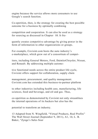 engine because the service allows more consumers to use
Google’s search function.
Co‐opetition, then, is the strategy for creating the best possible
outcome for a business by optimally combining
competition and cooperation. It can also be used as a strategy
for sourcing as discussed in Chapter 10. It fre-
quently creates competitive advantage by giving power in the
form of information to other organizations or groups.
For example, Covisint.com hosts the auto industry’s
e‐marketplace, which grew out of a consortium of compet-
itors, including General Motors, Ford, DaimlerChrysler, Nissan,
and Renault. By addressing multiple automo-
tive functional needs across the entire product life cycle,
Covisint offers support for collaboration, supply chain
management, procurement, and quality management.
Covisint.com has extended this business‐to‐partner platform
to other industries including health care, manufacturing, life
sciences, food and beverage, and oil and gas. Thus,
co‐opetition as demonstrated by Covisint not only streamlines
the internal operations of its backers but also has the
potential to transform an industry.
13 Adapted from N. Wingfield, “Virtual Products, Real Profits”
The Wall Street Journal (September 9, 2011), A1, 16; L. B.
Baker, “Zynga’s Sales Soar
 