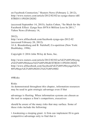 on Facebook Connection,” Reuters News (February 2, 2012),
http://www.reuters.com/article/2012/02/02/us‐zynga‐shares‐idU
STRE8111PO20120202
(accessed September 14, 2015); Jackie Cohen, “So Much for the
Facebook Effect: Zynga Sees $978.6 Million Loss In 2011,”
Yahoo News (February 14,
2012),
http://www.allfacebook.com/facebook‐zynga‐eps‐2012‐02
(accessed February 20, 2012).
14 A. Brandenburg and B. Nalebuff, Co‐opetition (New York:
Doubleday, 1996).
Copyright © 2016 John Wiley & Sons, Inc.
http://www.reuters.com/article/2012/02/02/us%E2%80%90zyng
a%E2%80%90shares%E2%80%90idUSTRE8111PO20120202
http://www.allfacebook.com/facebook%E2%80%90zynga%E2%
80%90eps%E2%80%902012%E2%80%9002
49Risks
Risks
As demonstrated throughout this chapter, information resources
may be used to gain strategic advantage even if that
advantage is fleeting. When information systems are chosen as
the tool to outpace a firm’s competitors, executives
should be aware of the many risks that may surface. Some of
these risks include the following:
• Awakening a sleeping giant: A firm can implement IS to gain
competitive advantage only to find that it
 