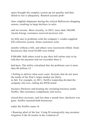 opers brought the complex system up too quickly and then
failed to test it adequately. Related systems prob-
lems crippled shipments during the critical Halloween shopping
season, resulting in large declines in sales
and net income. More recently, in 2012, more than 100,000
Austin Energy customers received incorrect util-
ity bills due to problems with the company’s vendor‐supplied
bill collection system. Some customers went
months without a bill, and others were incorrectly billed. Some
businesses that owed $3,000 were billed
$300,000. Still others tried to pay their bill online only to be
told that the payment had not recorded when it
had been. The utility calculated that the problems cost it more
than $8 million.15
• Failing to deliver what users want: Systems that do not meet
the needs of the firm’s target market are likely
to fail. For example, in 2011, Netflix leadership divided the
company into two, calling the DVD‐rental
business Qwikster and keeping the streaming business under
Netflix. But customers complained, and worse,
closed their accounts, and less than a month later, Qwikster was
gone. Netflix reunited both businesses
under the Netflix name.16
• Running afoul of the law: Using IS strategically may promote
litigation if the IS results in the violation of
 