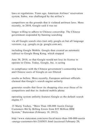laws or regulations. Years ago, American Airlines’ reservation
system, Sabre, was challenged by the airline’s
competitors on the grounds that it violated antitrust laws. More
recently, in 2010, Google said it was no
longer willing to adhere to Chinese censorship. The Chinese
government responded by banning searching
via all Google search sites (not only google.cn but all language
versions, e.g., google.co.jp. google.com.au),
including Google Mobile. Google then created an automatic
redirect to Google Hong Kong, which stopped
June 30, 2010, so that Google would not lose its license to
operate in China. Today, Google, Inc. is acting
in compliance with the Chinese government’s censorship laws
and Chinese users of Google.cn see filtered
results as before. More recently, European antitrust officials
claimed that Google’s search engine unfairly
generates results that favor its shopping sites over those of its
competitors and that its Android mobile phone
operating system unfairly features Google as the default search
engine.17
15 Marty Toohey, “More Than 100,000 Austin Energy
Customers Hit by Billing Errors from $55 Million IBM
System,” Statesman (February 18, 2012),
http://www.statesman.com/news/local/more‐than‐100‐000‐austin
‐energy‐customers‐hit‐2185031.html (accessed February 20,
 