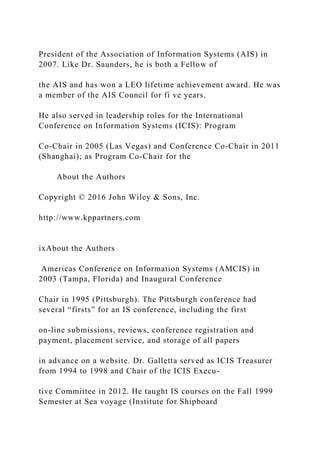 President of the Association of Information Systems (AIS) in
2007. Like Dr. Saunders, he is both a Fellow of
the AIS and has won a LEO lifetime achievement award. He was
a member of the AIS Council for fi ve years.
He also served in leadership roles for the International
Conference on Information Systems (ICIS): Program
Co‐Chair in 2005 (Las Vegas) and Conference Co‐Chair in 2011
(Shanghai); as Program Co‐Chair for the
About the Authors
Copyright © 2016 John Wiley & Sons, Inc.
http://www.kppartners.com
ixAbout the Authors
Americas Conference on Information Systems (AMCIS) in
2003 (Tampa, Florida) and Inaugural Conference
Chair in 1995 (Pittsburgh). The Pittsburgh conference had
several “firsts” for an IS conference, including the first
on‐line submissions, reviews, conference registration and
payment, placement service, and storage of all papers
in advance on a website. Dr. Galletta served as ICIS Treasurer
from 1994 to 1998 and Chair of the ICIS Execu-
tive Committee in 2012. He taught IS courses on the Fall 1999
Semester at Sea voyage (Institute for Shipboard
 